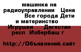 машинка на радиоуправлении › Цена ­ 1 000 - Все города Дети и материнство » Игрушки   . Дагестан респ.,Избербаш г.